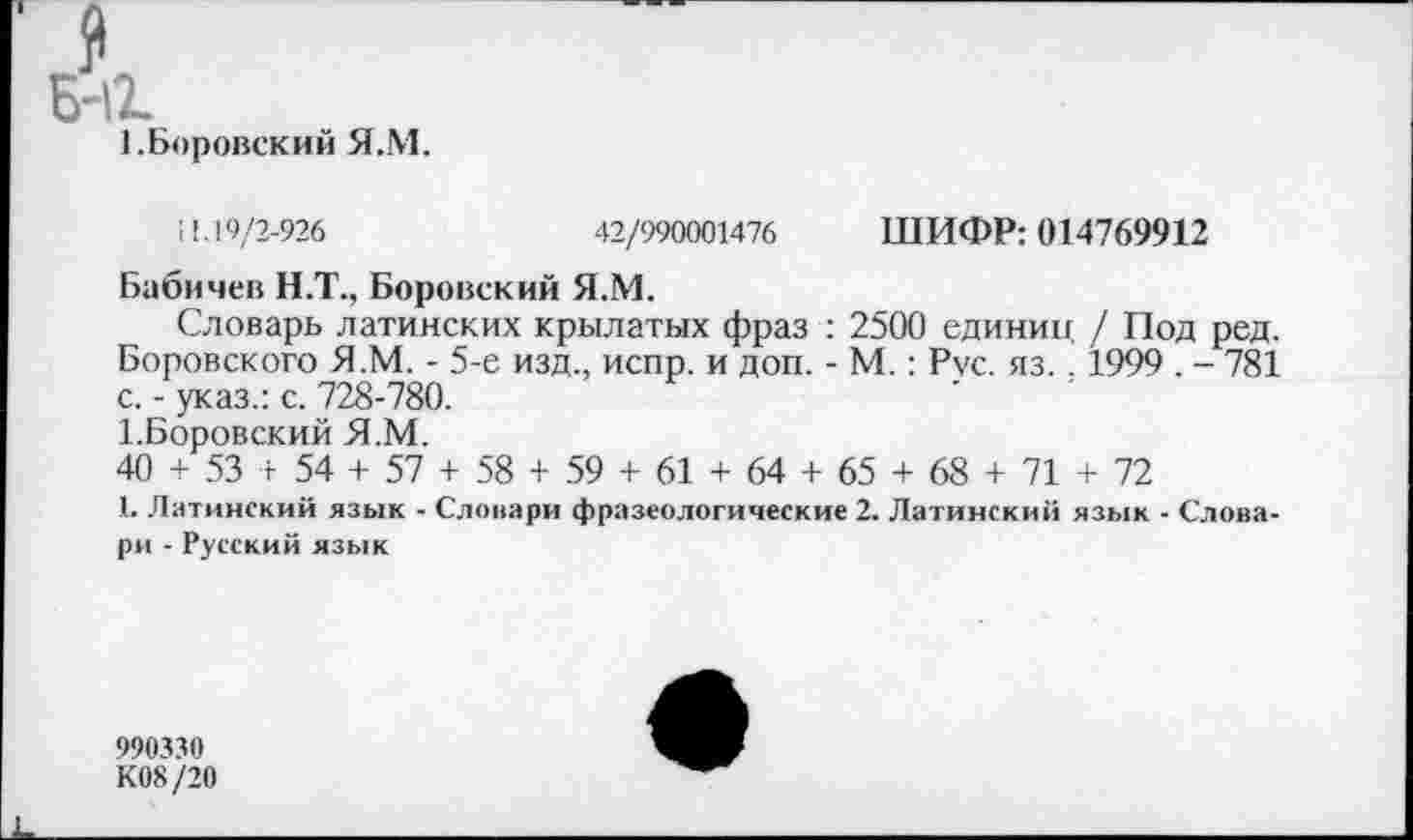 ﻿1.Боровский Я.М.
11.19/2-926	42/990001476 ШИФР: 014769912
Бабичев Н.Т., Боровский Я.М.
Словарь латинских крылатых фраз : 2500 единиц / Под ред. Боровского Я.М. - 5-е изд., испр. и доп. - М.: Рус. яз. . 1999 . - 781 с. - указ.: с. 728-780.
1.Боровский Я.М.
40 + 53 г 54 + 57 + 58 + 59 + 61 + 64 + 65 + 68 + 71 + 72
1. Латинский язык - Словари фразеологические 2. Латинский язык - Словари - Русский язык
990330
К08 /20